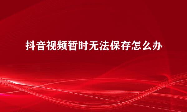 抖音视频暂时无法保存怎么办