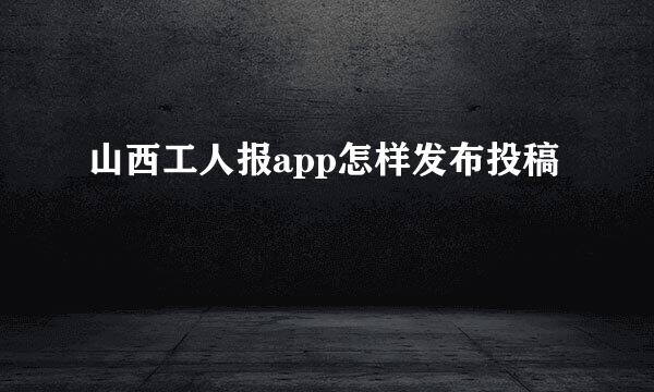 山西工人报app怎样发布投稿