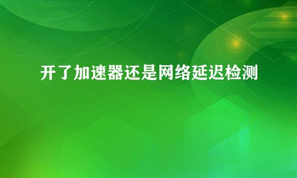 开了加速器还是网络延迟检测