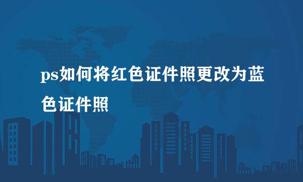 ps如何将红色证件照更改为蓝色证件照