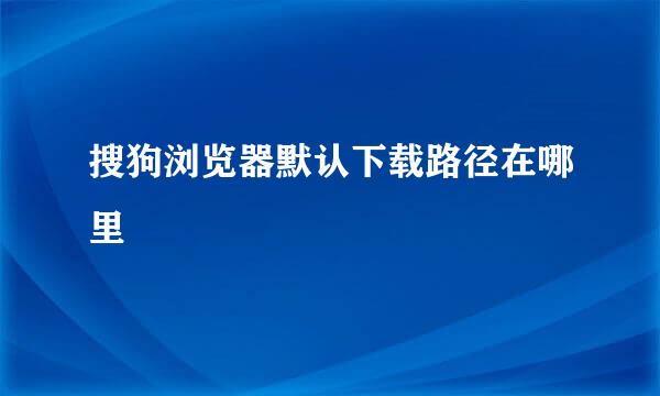 搜狗浏览器默认下载路径在哪里