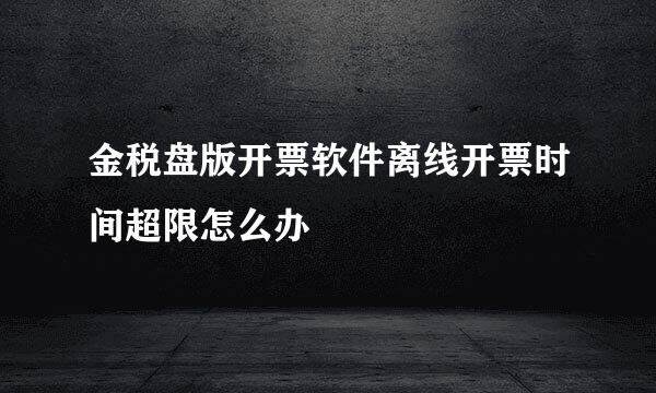 金税盘版开票软件离线开票时间超限怎么办