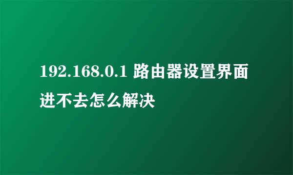 192.168.0.1 路由器设置界面进不去怎么解决