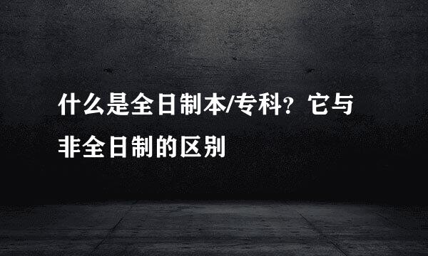 什么是全日制本/专科？它与非全日制的区别
