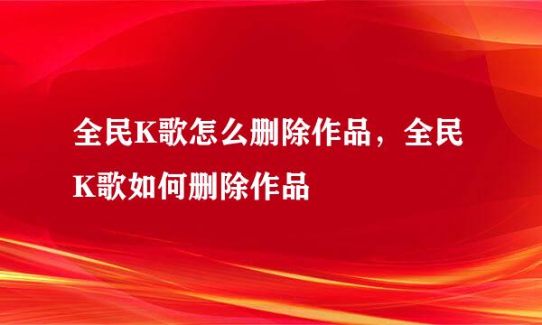 全民K歌怎么删除作品，全民K歌如何删除作品