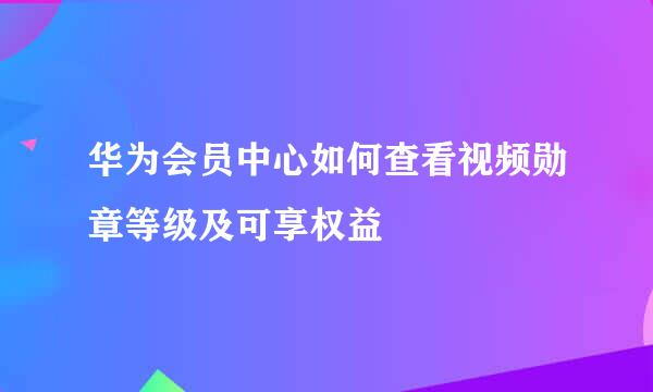 华为会员中心如何查看视频勋章等级及可享权益