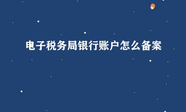 电子税务局银行账户怎么备案