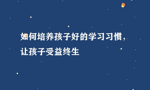 如何培养孩子好的学习习惯，让孩子受益终生