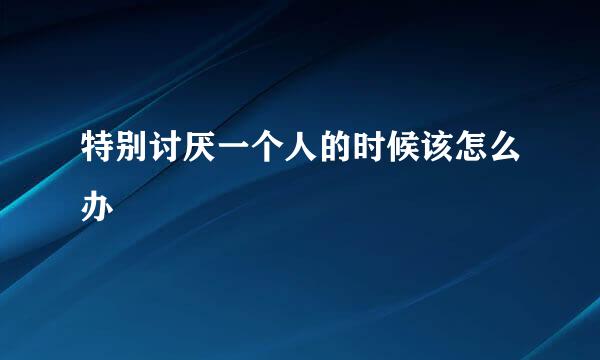 特别讨厌一个人的时候该怎么办