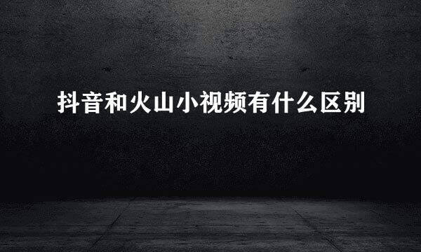 抖音和火山小视频有什么区别