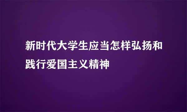新时代大学生应当怎样弘扬和践行爱国主义精神