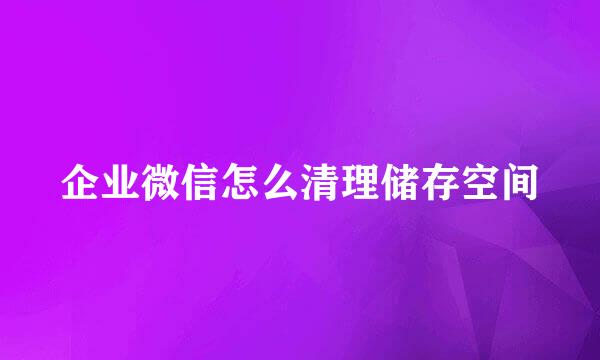 企业微信怎么清理储存空间