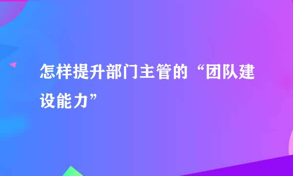 怎样提升部门主管的“团队建设能力”