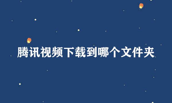 腾讯视频下载到哪个文件夹