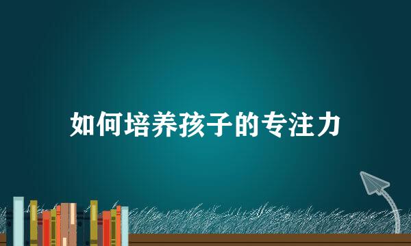 如何培养孩子的专注力
