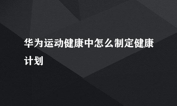 华为运动健康中怎么制定健康计划