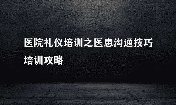 医院礼仪培训之医患沟通技巧培训攻略