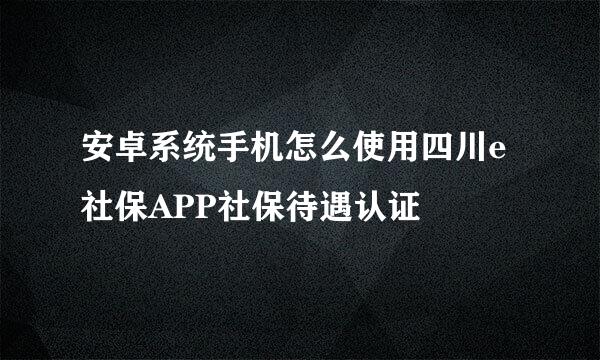 安卓系统手机怎么使用四川e社保APP社保待遇认证
