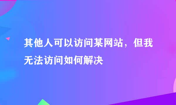 其他人可以访问某网站，但我无法访问如何解决