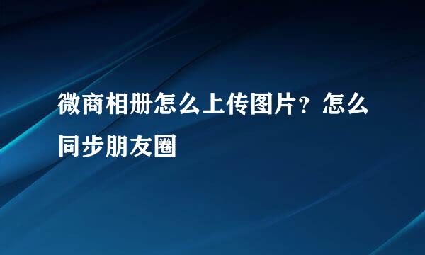 微商相册怎么上传图片？怎么同步朋友圈