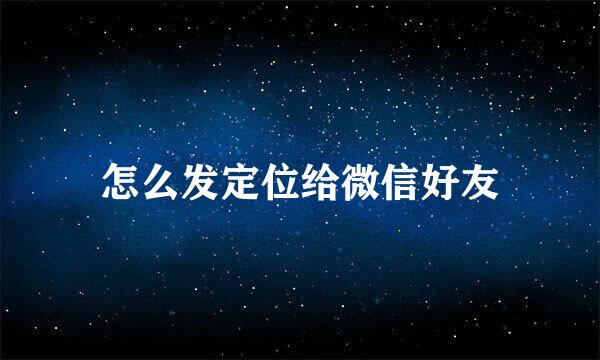 怎么发定位给微信好友