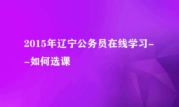 2015年辽宁公务员在线学习--如何选课