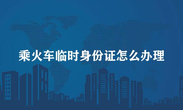 乘火车临时身份证怎么办理
