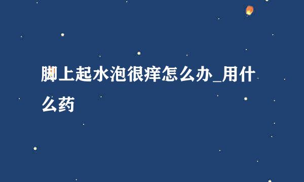 脚上起水泡很痒怎么办_用什么药