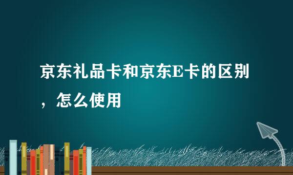 京东礼品卡和京东E卡的区别，怎么使用