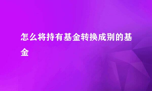 怎么将持有基金转换成别的基金
