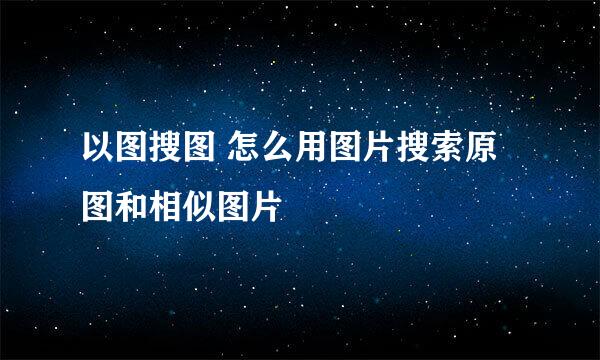 以图搜图 怎么用图片搜索原图和相似图片