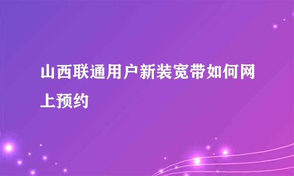 山西联通用户新装宽带如何网上预约
