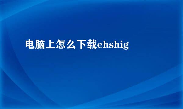 电脑上怎么下载ehshig