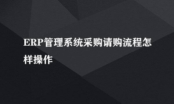 ERP管理系统采购请购流程怎样操作
