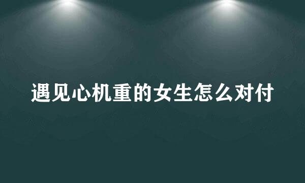 遇见心机重的女生怎么对付