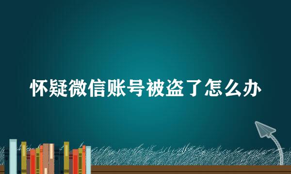 怀疑微信账号被盗了怎么办