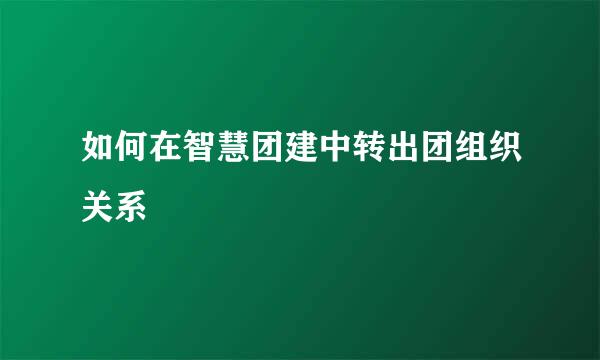 如何在智慧团建中转出团组织关系