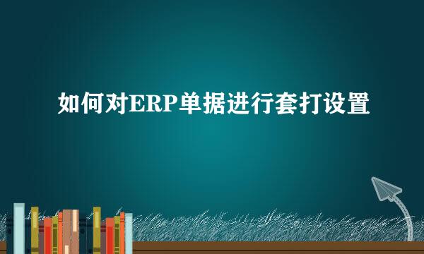 如何对ERP单据进行套打设置