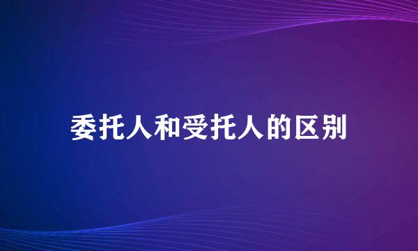 委托人和受托人的区别