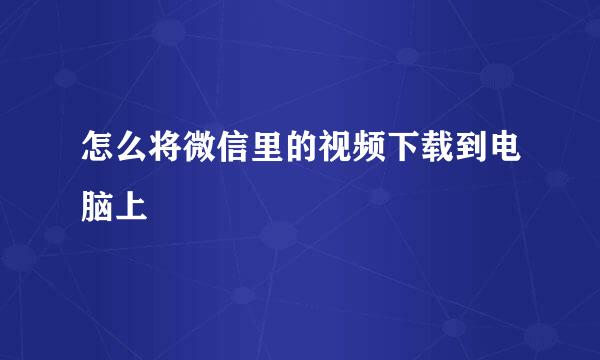 怎么将微信里的视频下载到电脑上