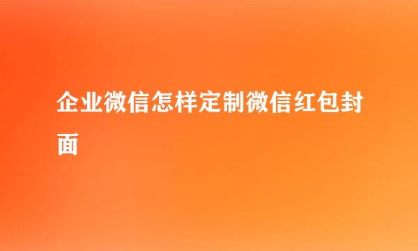 企业微信怎样定制微信红包封面