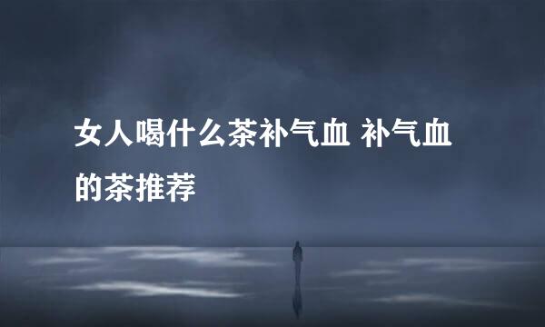 女人喝什么茶补气血 补气血的茶推荐