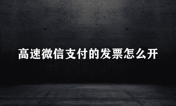 高速微信支付的发票怎么开