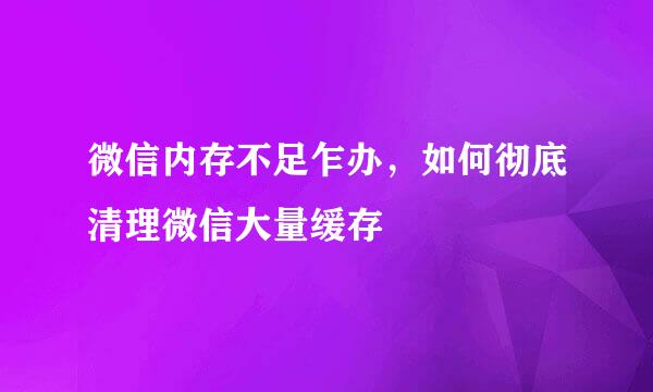 微信内存不足乍办，如何彻底清理微信大量缓存