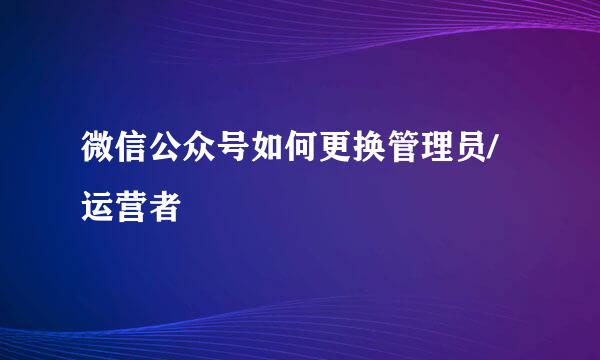 微信公众号如何更换管理员/运营者