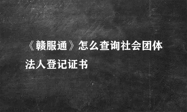 《赣服通》怎么查询社会团体法人登记证书