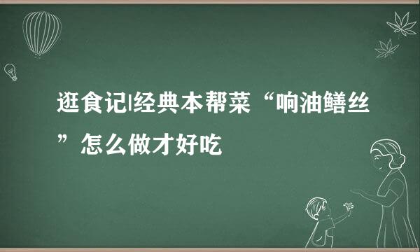 逛食记|经典本帮菜“响油鳝丝”怎么做才好吃