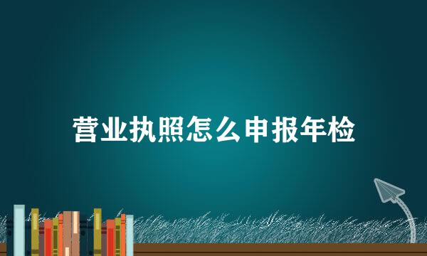 营业执照怎么申报年检