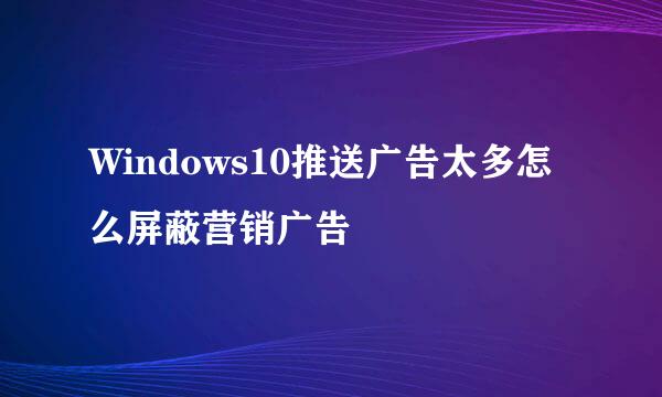 Windows10推送广告太多怎么屏蔽营销广告