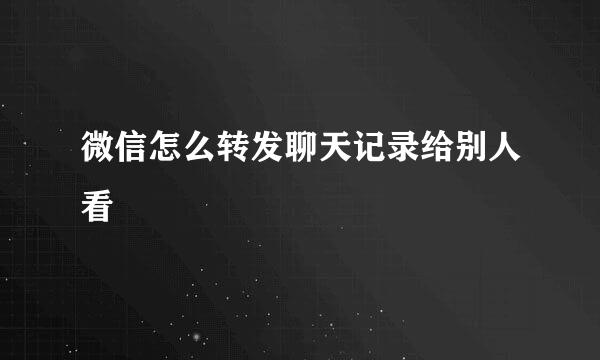 微信怎么转发聊天记录给别人看